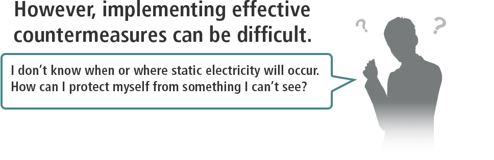 However, implementing effective countermeasures can be difficult. / I don’t know when or where static electricity will occur. How can I protect myself from something I can’t see?