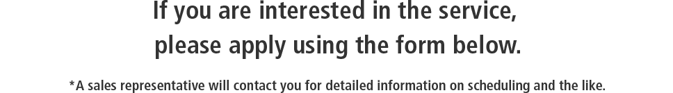 If you are interested in the service, please apply using the form below. / *A sales representative will contact you for detailed information on scheduling and the like.