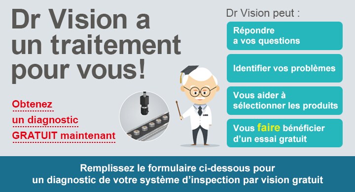 [Dr Vision a un traitement pour vous!] Obtenez un diagnostic GRATUIT maintenant / Dr Vision peut : Répondre a vos questions, Identifier vos problèmes, Vous aider à sélectionner les produits, Vous faire bénéficier d'un essai gratuit / Remplissez le formulaire ci-dessous pour un diagnostic de votre système d'inspection par vision gratuit
